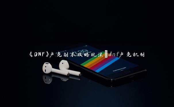 《DNF》卢克副本攻略玩法_dnf卢克机制